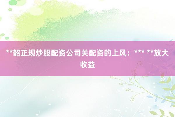 **韶正规炒股配资公司关配资的上风：*** **放大收益