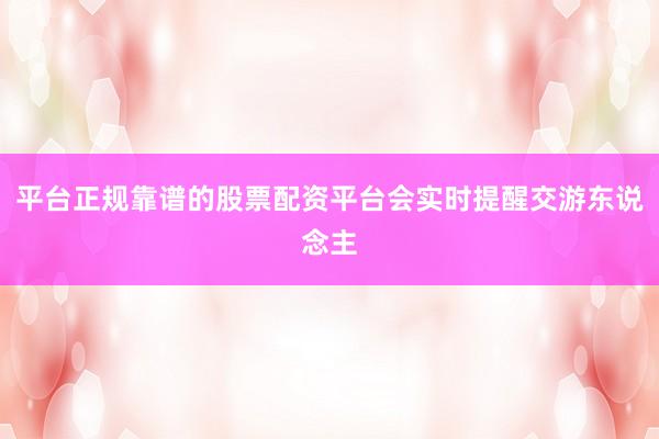 平台正规靠谱的股票配资平台会实时提醒交游东说念主