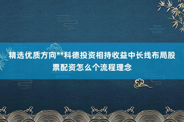 精选优质方向**科德投资相持收益中长线布局股票配资怎么个流程理念