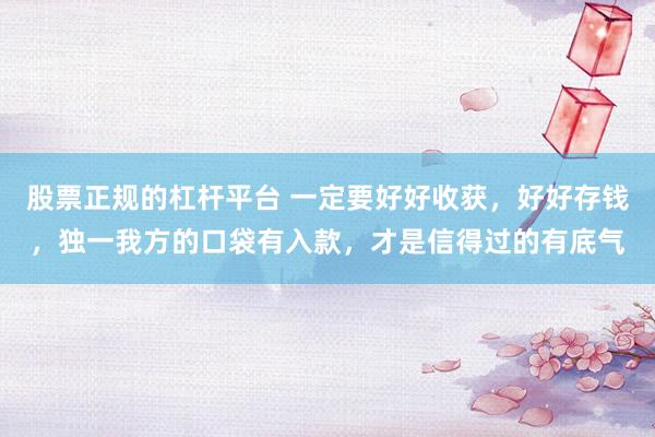 股票正规的杠杆平台 一定要好好收获,好好存钱,独一我方的口袋有入款,才是信得过的有底气
