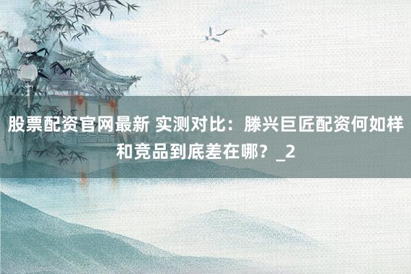 股票配资官网最新 实测对比:滕兴巨匠配资何如样和竞品到底差在哪?_2