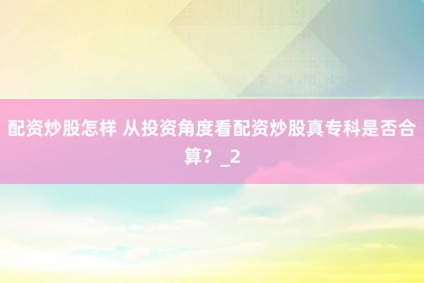 配资炒股怎样 从投资角度看配资炒股真专科是否合算？_2