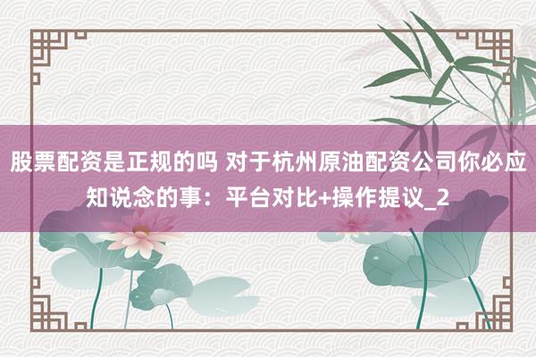 股票配资是正规的吗 对于杭州原油配资公司你必应知说念的事:平台对比+操作提议_2