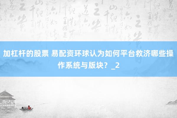 加杠杆的股票 易配资环球认为如何平台救济哪些操作系统与版块？_2