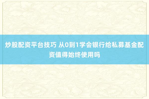 炒股配资平台技巧 从0到1学会银行给私募基金配资值得始终使用吗