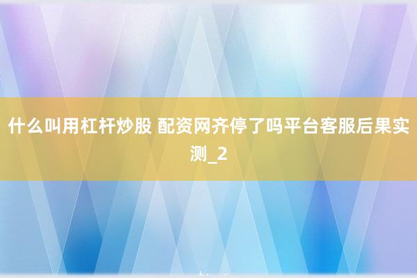 什么叫用杠杆炒股 配资网齐停了吗平台客服后果实测_2