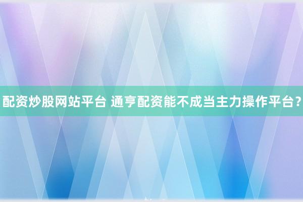 配资炒股网站平台 通亨配资能不成当主力操作平台？