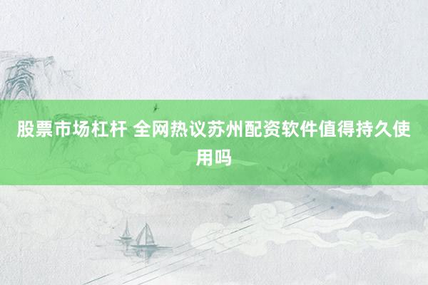 股票市场杠杆 全网热议苏州配资软件值得持久使用吗