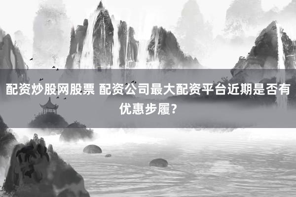 配资炒股网股票 配资公司最大配资平台近期是否有优惠步履?