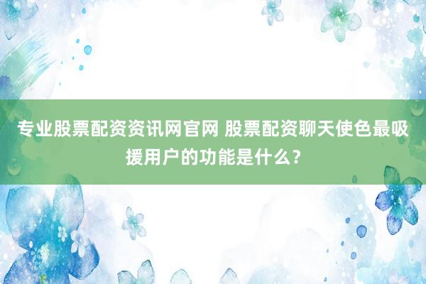 专业股票配资资讯网官网 股票配资聊天使色最吸援用户的功能是什么?