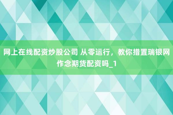 网上在线配资炒股公司 从零运行，教你措置瑞银网作念期货配资吗_1