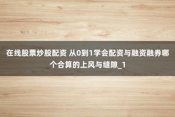 在线股票炒股配资 从0到1学会配资与融资融券哪个合算的上风与缝隙_1