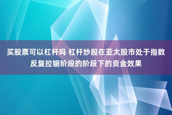 买股票可以杠杆吗 杠杆炒股在亚太股市处于指数反复拉锯阶段的阶段下的资金效果