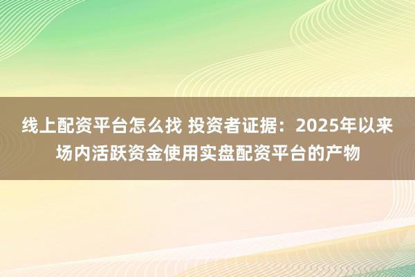 线上配资平台怎么找 投资者证据：2025年以来场内活跃资金使用实盘配资平台的产物