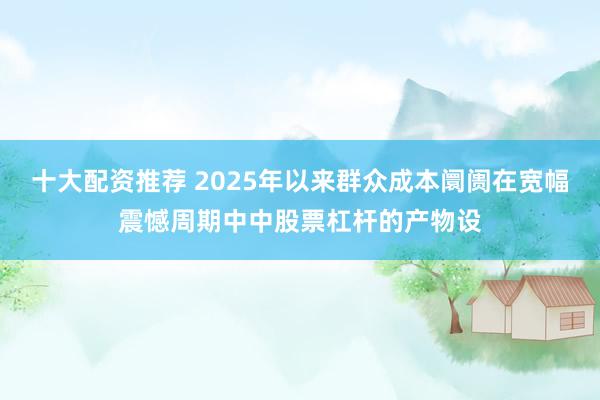 十大配资推荐 2025年以来群众成本阛阓在宽幅震憾周期中中股票杠杆的产物设