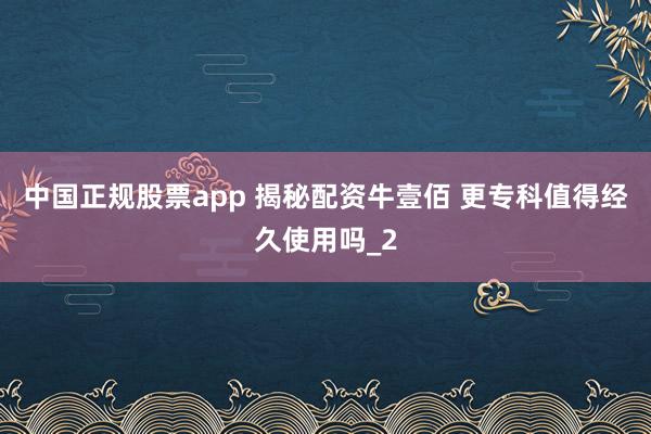 中国正规股票app 揭秘配资牛壹佰 更专科值得经久使用吗_2