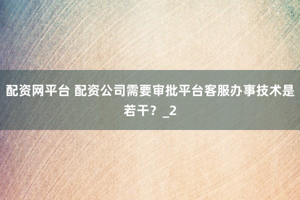 配资网平台 配资公司需要审批平台客服办事技术是若干？_2